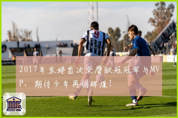2017年朱婷首次荣膺欧冠冠军与MVP，期待今年再创辉煌！
