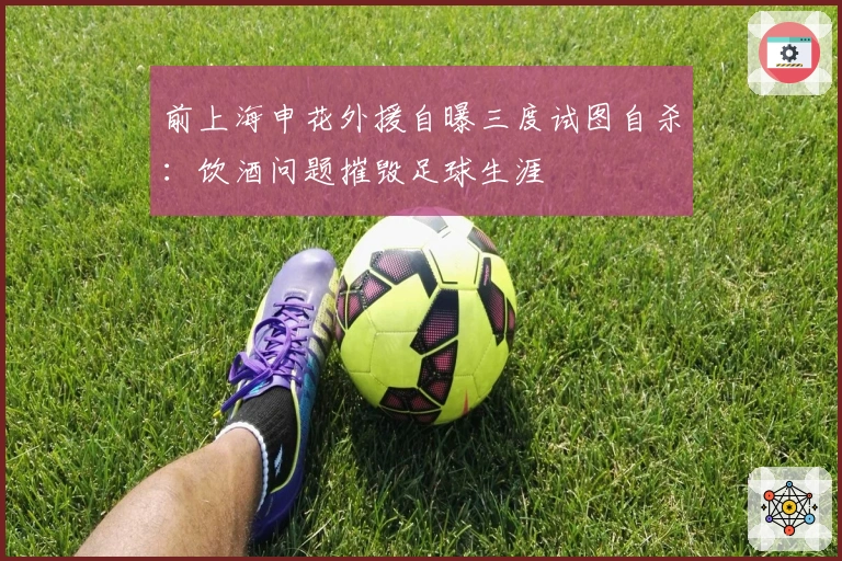 前上海申花外援自曝三度试图自杀：饮酒问题摧毁足球生涯