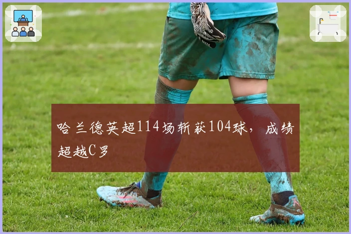 哈兰德英超114场斩获104球，成绩超越C罗